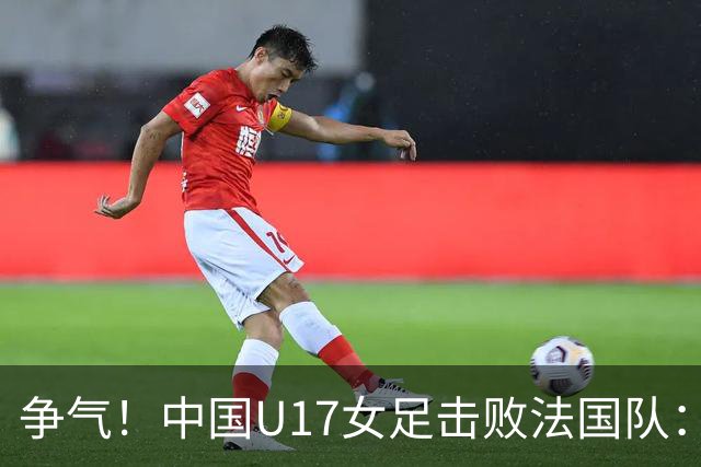 争气！中国U17女足击败法国队：强势回击法国足协主席争议言论