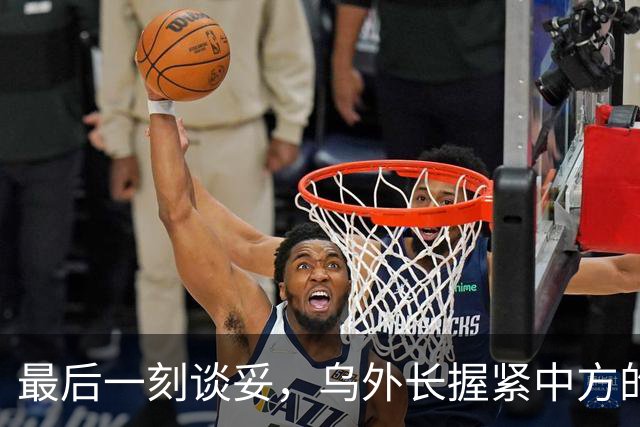 最后一刻谈妥，乌外长握紧中方的手，同日，泽连斯基做出重大让步