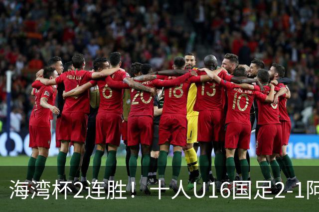 海湾杯2连胜！十人U16国足2-1阿曼 袁博涵造2球 刘凯源破门+染红