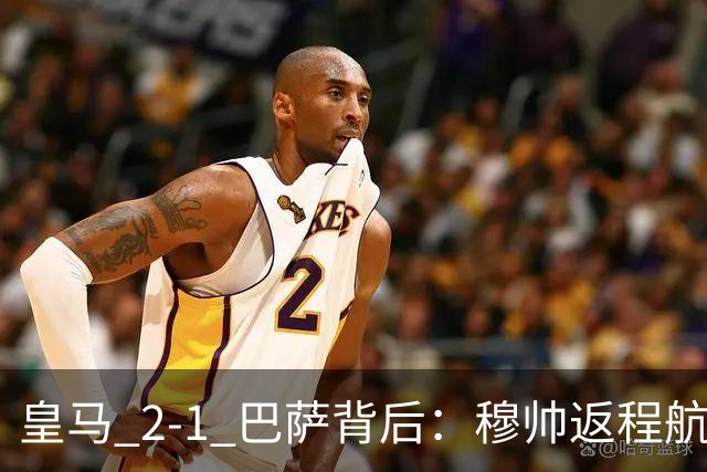 皇马 2-1 巴萨背后：穆帅返程航班开启复盘，皇马剑指西甲冠军