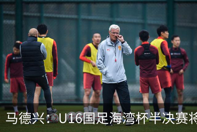 马德兴：U16国足海湾杯半决赛将对阵埃及U17，刘凯源、袁博涵停赛