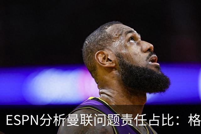 ESPN分析曼联问题责任占比：格雷泽50%，卡里克5%，球员15%